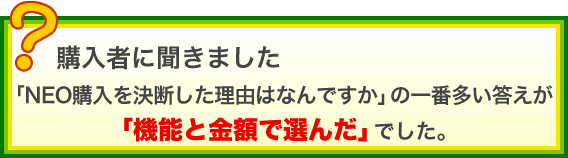 購入者に聞きました。「NEO購入を決断した理由はなんですか」の一番多い答えが、「機能と金額で選んだ」でした。
