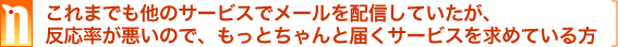 これまでも他のサービスでメールを配信していたが、反応率が悪いので、もっとちゃんと届くサービスを求めている方